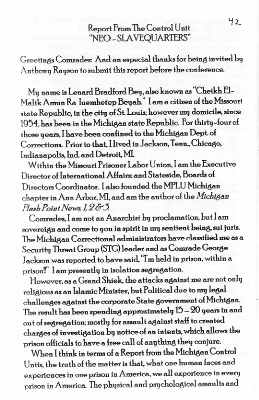ReportFrom The Control Unit iz  “NEO - SLAVEQUARTERS"  Greetings Comrades: And an especial thanks for being invited by Anthony Rayson to submit this report before the conference.  My name is Lenard Bradford Bey, also known as “Chetkh El- Malik Armun Ra Tnemhetep Beyah." am a citizen of the Missouri state Republic, in the city of St Louis; however my domicile, since 1054, has been in the Michigan state Republic. For thirty-four of those years, [ have been confined to the Michigan Dept.of Corrections. Prior to that, Ilived in Jackson, Tenn, Chicago, Indianapolis, Ind.and Detroit, ML  ‘Within the Missouri Prisoner Labor Union, | am the Executive Director of International Affairs: and Stateside, Boards of Directors Coordinator. | also founded the MPLU Michigan chapter in Ann Arbor, M], and am the author of the Michigan Flash Point News 1 23,  Comrades,] am not an Anarchist by proclamation, but [am sovereign and come to you in spirit in my sentient being, sui juris. The Michigan Correctional administrators have classified me asa Security Threat Group (STG) leader and as Comrade George Jackson was reported to have said, “Tm held in prison, within a prison!” | am presently in isolation segregation.  However, as a Grand Shiek, the attacks against me are not only religious as an lslamic Minister, but Political due to my legal challenges against the corporate State government of Michigan. The result has been spending approximately 19— 20 years in and out of segregation; mostly for assault against staff to created charges of investigation by notice of an intents, which allows the prison officials to have a free call of anything they conjure.  When | think in terms of a Report from the Michigan Control Units,the truth of the matter is that, what one human faces and experiences in one prison in America, we all experience in every prison in America. The physical and psychological assaults and 